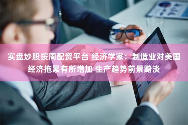实盘炒股按周配资平台 经济学家：制造业对美国经济拖累有所增加 生产趋势前景黯淡