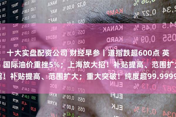 十大实盘配资公司 财经早参丨道指跌超600点 英伟达市值蒸发近2万亿元；国际油价重挫5%；上海放大招！补贴提高、范围扩大；重大突破！纯度超99.99995%