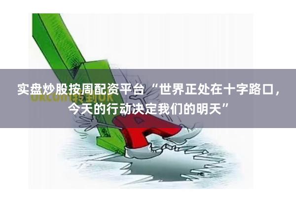 实盘炒股按周配资平台 “世界正处在十字路口，今天的行动决定我们的明天”