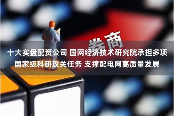 十大实盘配资公司 国网经济技术研究院承担多项国家级科研攻关任务 支撑配电网高质量发展
