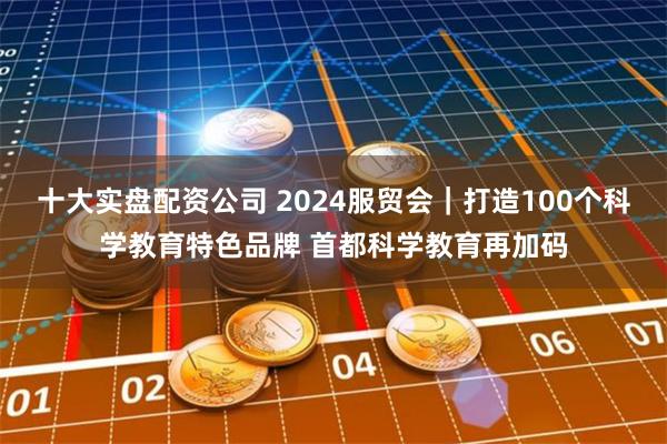 十大实盘配资公司 2024服贸会｜打造100个科学教育特色品牌 首都科学教育再加码