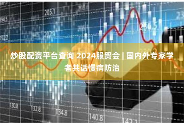 炒股配资平台查询 2024服贸会 | 国内外专家学者共话慢病防治
