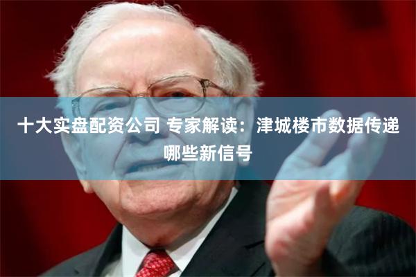 十大实盘配资公司 专家解读：津城楼市数据传递哪些新信号