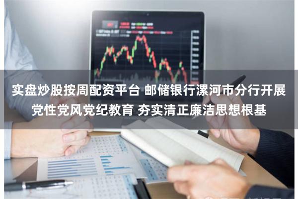 实盘炒股按周配资平台 邮储银行漯河市分行开展党性党风党纪教育 夯实清正廉洁思想根基