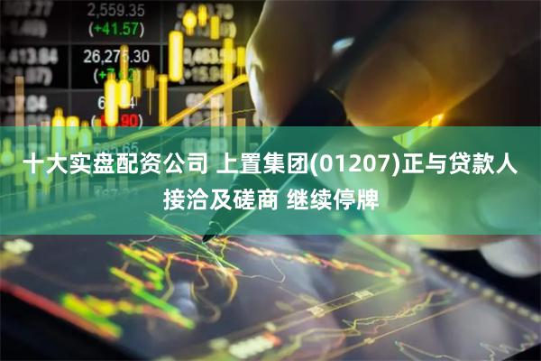十大实盘配资公司 上置集团(01207)正与贷款人接洽及磋商 继续停牌
