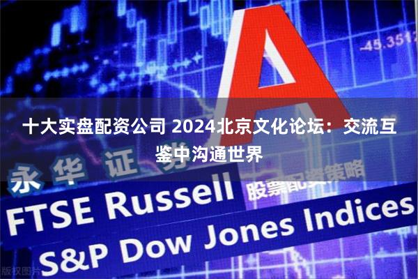 十大实盘配资公司 2024北京文化论坛：交流互鉴中沟通世界