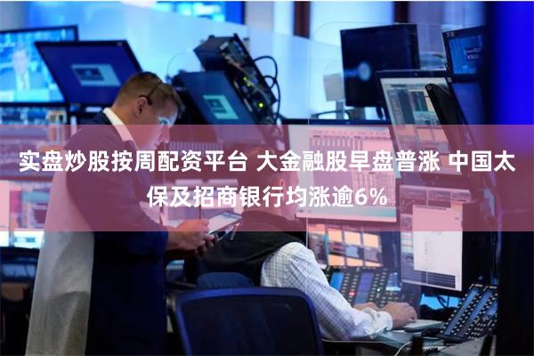 实盘炒股按周配资平台 大金融股早盘普涨 中国太保及招商银行均涨逾6%