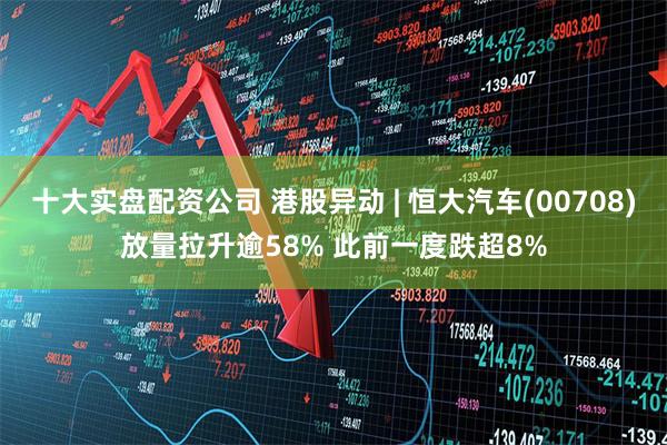 十大实盘配资公司 港股异动 | 恒大汽车(00708)放量拉升逾58% 此前一度跌超8%