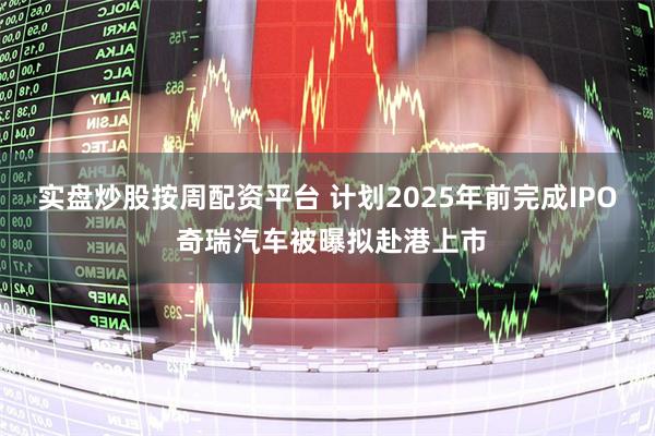 实盘炒股按周配资平台 计划2025年前完成IPO 奇瑞汽车被曝拟赴港上市