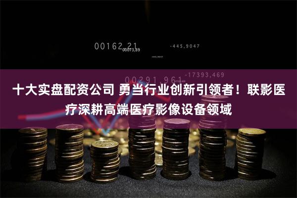 十大实盘配资公司 勇当行业创新引领者！联影医疗深耕高端医疗影像设备领域