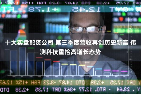 十大实盘配资公司 第三季度营收再创历史新高 伟测科技重拾高增长态势