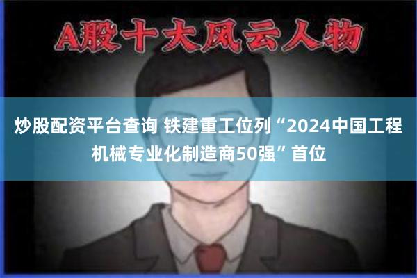 炒股配资平台查询 铁建重工位列“2024中国工程机械专业化制造商50强”首位