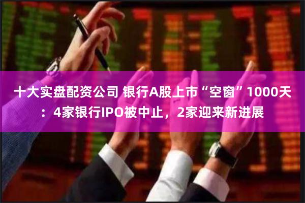 十大实盘配资公司 银行A股上市“空窗”1000天：4家银行IPO被中止，2家迎来新进展