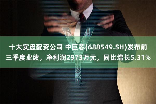 十大实盘配资公司 中巨芯(688549.SH)发布前三季度业绩，净利润2973万元，同比增长5.31%