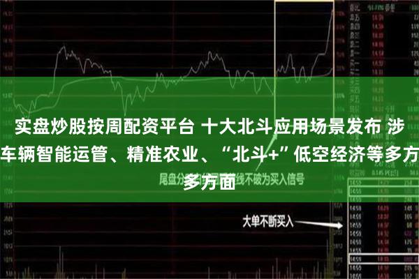 实盘炒股按周配资平台 十大北斗应用场景发布 涉及车辆智能运管、精准农业、“北斗+”低空经济等多方面