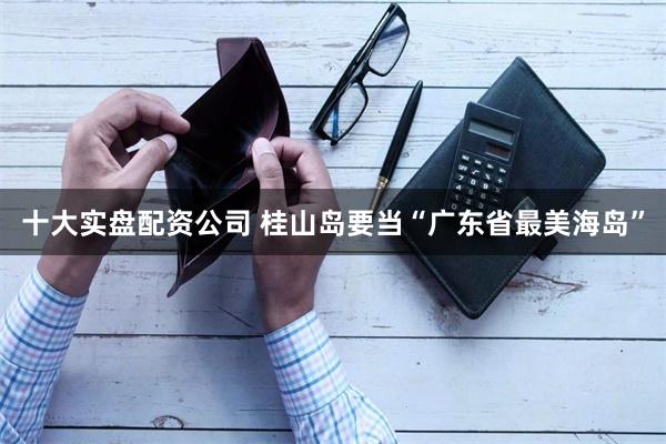 十大实盘配资公司 桂山岛要当“广东省最美海岛”