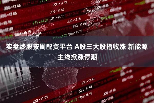 实盘炒股按周配资平台 A股三大股指收涨 新能源主线掀涨停潮