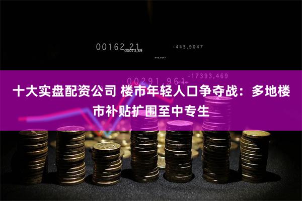 十大实盘配资公司 楼市年轻人口争夺战：多地楼市补贴扩围至中专生