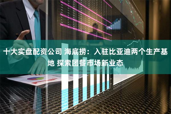 十大实盘配资公司 海底捞：入驻比亚迪两个生产基地 探索团餐市场新业态