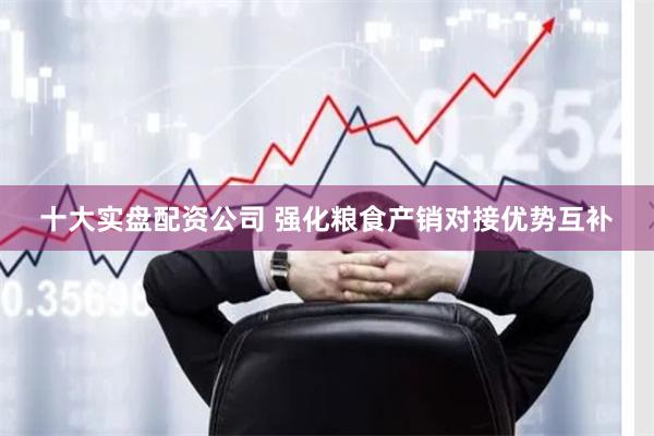 十大实盘配资公司 强化粮食产销对接优势互补