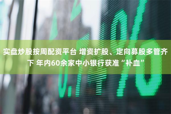 实盘炒股按周配资平台 增资扩股、定向募股多管齐下 年内60余家中小银行获准“补血”