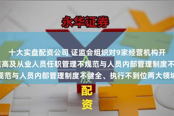 十大实盘配资公司 证监会组织对9家经营机构开展现场检查 聚焦于董监高及从业人员任职管理不规范与人员内部管理制度不健全、执行不到位两大领域