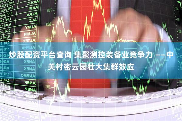 炒股配资平台查询 集聚测控装备业竞争力 ——中关村密云园壮大集群效应