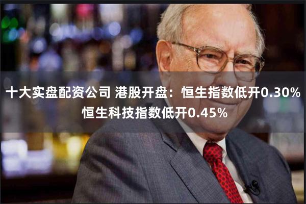 十大实盘配资公司 港股开盘：恒生指数低开0.30% 恒生科技指数低开0.45%