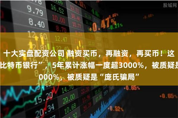十大实盘配资公司 融资买币，再融资，再买币！这家公司要做“比特币银行”，5年累计涨幅一度超3000%，被质疑是“庞氏骗局”