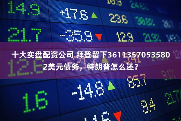 十大实盘配资公司 拜登留下36113570535802美元债务，特朗普怎么还？