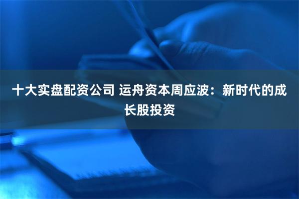 十大实盘配资公司 运舟资本周应波：新时代的成长股投资