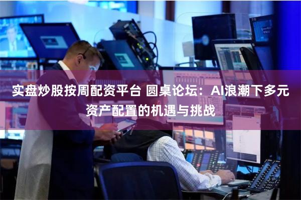实盘炒股按周配资平台 圆桌论坛：AI浪潮下多元资产配置的机遇与挑战