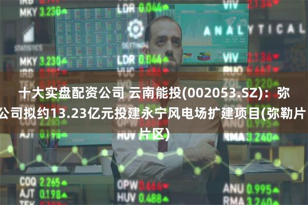 十大实盘配资公司 云南能投(002053.SZ)：弥勒公司拟约13.23亿元投建永宁风电场扩建项目(弥勒片区)