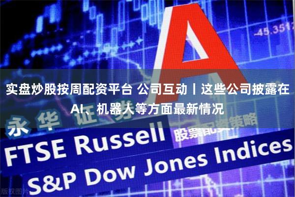 实盘炒股按周配资平台 公司互动丨这些公司披露在AI、机器人等方面最新情况