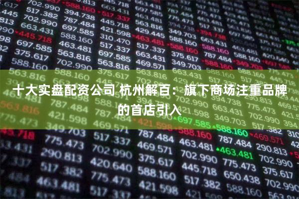 十大实盘配资公司 杭州解百：旗下商场注重品牌的首店引入