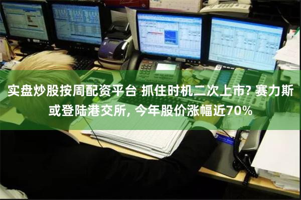 实盘炒股按周配资平台 抓住时机二次上市? 赛力斯或登陆港交所, 今年股价涨幅近70%