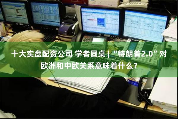 十大实盘配资公司 学者圆桌 | “特朗普2.0”对欧洲和中欧关系意味着什么？