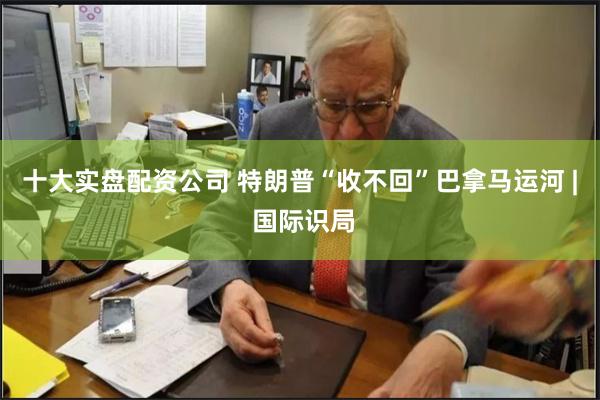 十大实盘配资公司 特朗普“收不回”巴拿马运河 | 国际识局