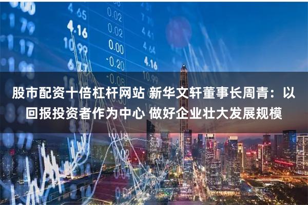 股市配资十倍杠杆网站 新华文轩董事长周青：以回报投资者作为中心 做好企业壮大发展规模
