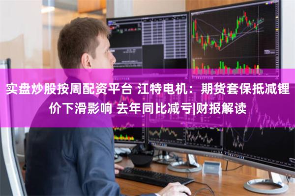 实盘炒股按周配资平台 江特电机：期货套保抵减锂价下滑影响 去年同比减亏|财报解读