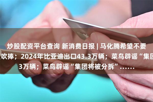 炒股配资平台查询 新消费日报 | 马化腾希望不要对“送礼物”过度吹捧；2024年比亚迪出口43.3万辆；菜鸟辟谣“集团将被分拆”……