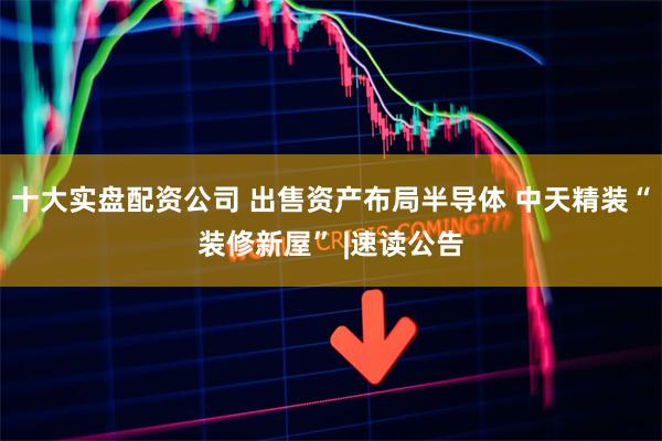 十大实盘配资公司 出售资产布局半导体 中天精装“装修新屋” |速读公告
