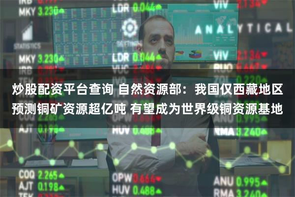 炒股配资平台查询 自然资源部：我国仅西藏地区预测铜矿资源超亿吨 有望成为世界级铜资源基地