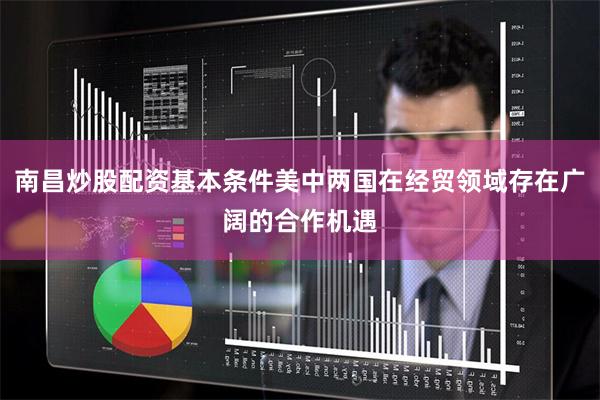 南昌炒股配资基本条件美中两国在经贸领域存在广阔的合作机遇