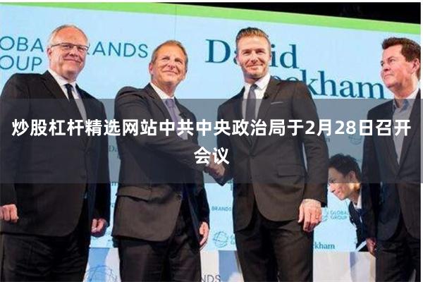 炒股杠杆精选网站中共中央政治局于2月28日召开会议