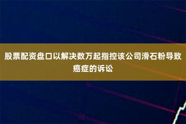 股票配资盘口以解决数万起指控该公司滑石粉导致癌症的诉讼