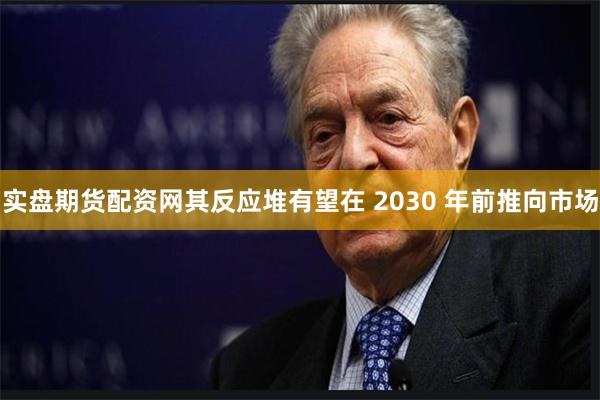 实盘期货配资网其反应堆有望在 2030 年前推向市场