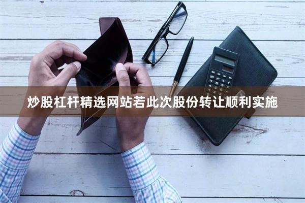 炒股杠杆精选网站若此次股份转让顺利实施