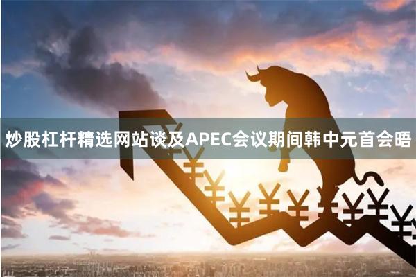 炒股杠杆精选网站谈及APEC会议期间韩中元首会晤